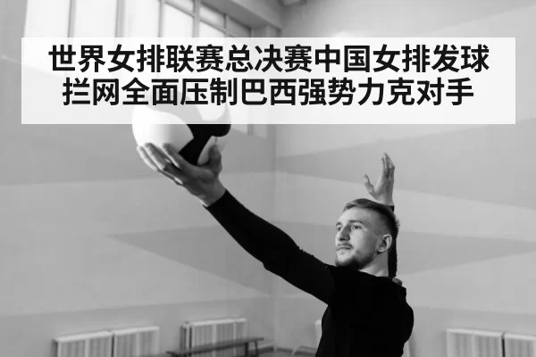 世界女排联赛总决赛中国女排发球拦网全面压制巴西强势力克对手