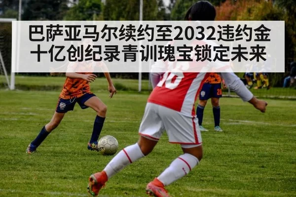 巴萨亚马尔续约至2032违约金十亿创纪录青训瑰宝锁定未来